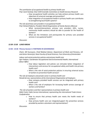 The contribution of occupational health to primary health care
Prof. Carel Hulshof, Chair ICOH Scientific Committee on Health Services Research
• How occupational health activities can help achieve primary health care
objectives of universal coverage and prevention?
• How integration of occupational health in primary health care contributes
to strengthening local health systems?
The role of primary care providers in occupational health
Prof. Richard Roberts, President World Organization of Family Doctors (Wonca)
• What services/interventions primary care providers (GPs, nurses,
community health workers) should be able to provide for the health of
workers?
• What are the limitations and prerequisites for primary care provided
services in occupational health?
Discussion
12:30- 13:30 LUNCH BREAK
13:30 - 14:30 Plenary Session 3: PARTNERS IN GOVERNANCE
Chairs: Bill Gunnyeon, Chief Medical Adviser, Department of Work and Pensions, UK
and Anton Hemerijck, Dean Faculty of Social Sciences, Free University of Amsterdam
Labour and social protection policies and primary health care
Igor Fedotov, Coordinator Occupational and Environmental Health, International
Labour Office
• How labour legislation and policies can stimulate better integration of
interventions and services for occupational safety and health into primary
health care?
• What is the role of social protection policies in ensuring universal access
of workers to preventive health services?
The role of employers and private sector in primary health care
Ronald de Leij, representative of the International Organization of Employers
• How company provided health services can be integrated with primary
health care?
• What is the role of employers for increasing health service coverage of
workers and families?
The role of workers and their representatives in primary health care
Odile Frank, Public Service International, representing the International Trade Unions
Confederation
• How to ensure that primary health care meets the health needs of
workers?
• How primary health care can integrate/support the preventive services
provided by workers volunteers and representatives?
Discussion
4
 