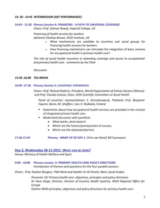 14: 30 - 14:45 INTERMISSION (ART PERFORMANCE)
14:45 - 15:30 Plenary Session 4: FINANCING - A PATH TO UNIVERSAL COVERAGE
Chairs: Prof. Salman Rawaf, Imperial College, UK
Financing of health services for workers
Adrienne Chattoe-Brown, HLSP Institute, UK
• What mechanisms are available to countries and social groups for
financing health services for workers
• How financing mechanisms can stimulate the integration of basic services
for occupational health in primary health care?
The role of social health insurance in extending coverage and access to occupational
and primary health care - comments by the Chair
Discussion
15:30 -16:00 TEA BREAK
16:00 -17:30 Plenary Session 5: COUNTRIES' EXPERIENCES
Chairs: Prof. Richard Roberts, President, World Organization of Family Doctors (Wonca)
and Prof. Claudio Colosio, Chair, ICOH Scientific Committee on Rural Health
Panel of countries' representatives: S. Siriruttanapruk, Thailand; Prof. Benjamin
Fayomi, Benin; M. Ghaffari, Iran; K. Mukkala, Finland
 Statements about how occupational health services are provided in the context
of integrated primary health care
 Moderated discussion with panellists
• What works, what doesn't
• Which are the factors/prerequisites of success
• Which are the obstacles/barriers
17:30-17:45 Plenary - WRAP UP OF DAY 1: Chris van Weel/ Bill Gunnyeon
Day 2, Wednesday 30-11-2011 WHAT CAN BE DONE?
Venue: Ministry of Health Welfare and Sport
9:00 - 10:00 Plenary session 6: PRIMARY HEALTH CARE POLICY DIRECTIONS
Introduction of themes and questions for the four parallel sessions
Chairs: Prof. Paulien Bongers, TNO Work and Health; Dr Ali Chreih, MoH, Saudi Arabia
Presenter 10: Primary health care: objectives, principles and policy directions
Dr Hans Kluge, Director, Division of Country Health Systems, WHO Regional Office for
Europe
Outline WHO principles, objectives and policy directions for primary health care:
5
 