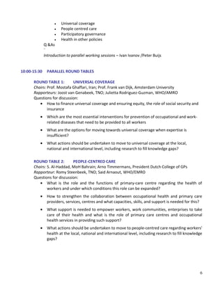 • Universal coverage
• People centred care
• Participatory governance
• Health in other policies
Q &As
¨
Introduction to parallel working sessions – Ivan Ivanov /Peter Buijs
10:00-15:30 PARALLEL ROUND TABLES
ROUND TABLE 1: UNIVERSAL COVERAGE
Chairs: Prof. Mostafa Ghaffari, Iran; Prof. Frank van Dijk, Amsterdam University
Rapporteurs: Joost van Genabeek, TNO; Julietta Rodriguez-Guzman, WHO/AMRO
Questions for discussion:
• How to finance universal coverage and ensuring equity, the role of social security and
insurance
• Which are the most essential interventions for prevention of occupational and work-
related diseases that need to be provided to all workers
• What are the options for moving towards universal coverage when expertise is
insufficient?
• What actions should be undertaken to move to universal coverage at the local,
national and international level, including research to fill knowledge gaps?
ROUND TABLE 2: PEOPLE-CENTRED CARE
Chairs: S. Al-Haddad, MoH Bahrain; Arno Timmermans, President Dutch College of GPs
Rapporteur: Romy Steenbeek, TNO; Said Arnaout, WHO/EMRO
Questions for discussion:
• What is the role and the functions of primary-care centre regarding the health of
workers and under which conditions this role can be expanded?
• How to strengthen the collaboration between occupational health and primary care
providers, services, centres and what capacities, skills, and support is needed for this?
• What support is needed to empower workers, work communities, enterprises to take
care of their health and what is the role of primary care centres and occupational
health services in providing such support?
• What actions should be undertaken to move to people-centred care regarding workers'
health at the local, national and international level, including research to fill knowledge
gaps?
6
 