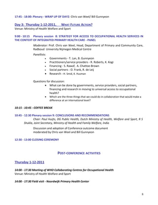 17:45 - 18:00: Plenary - WRAP UP OF DAY2: Chris van Weel/ Bill Gunnyeon
Day 3: Thursday 1-12-2011, WHAT FUTURE ACTION?
Venue: Ministry of Health Welfare and Sport
9:00 - 10:15 Plenary session 8: STRATEGY FOR ACCESS TO OCCUPATIONAL HEALTH SERVICES IN
THE CONTEXT OF INTEGRATED PRIMARY HEALTH CARE - PANEL
Moderator: Prof. Chris van Weel, Head, Department of Primary and Community Care,
Radboud University Nijmegen Medical Centre
Panellists:
• Governments - T. Lan, B. Gunnyeon
• Practitioners/service providers - R. Roberts, K. Kogi
• Financing - S. Rawaf, A. Chattoe-Brown
• Social partners - O. Frank, R. de Leij
• Research - H. Smid, K. Husman
Questions for discussion:
• What can be done by governments, service providers, social partners,
financing and research in moving to universal access to occupational
health?
• Which are the three things that we could do in collaboration that would make a
difference at an international level?
10:15 - 10:45 - COFFEE BREAK
10:45 - 12:30 Plenary session 9: CONCLUSIONS AND RECOMMENDATIONS
Chair: Paul Huijts, DG Public Health, Dutch Ministry of Health, Welfare and Sport, R S
Shukla, Joint Secretary, Ministry of Health and Family Welfare, India
Discussion and adoption of Conference outcome document
moderated by Chris van Weel and Bill Gunnyeon
12:30 - 13:00 CLOSING CEREMONY
POST-CONFERENCE ACTIVITIES
Thursday 1-12-2011
14:00 - 17:30 Meeting of WHO Collaborating Centres for Occupational Health
Venue: Ministry of Health Welfare and Sport
14:00 - 17:30 Field visit - Noordwijk Primary Health Center
8
 