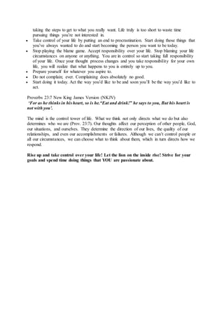 taking the steps to get to what you really want. Life truly is too short to waste time
pursuing things you’re not interested in.
 Take control of your life by putting an end to procrastination. Start doing those things that
you’ve always wanted to do and start becoming the person you want to be today.
 Stop playing the blame game. Accept responsibility over your life. Stop blaming your life
circumstances on anyone or anything. You are in control so start taking full responsibility
of your life. Once your thought process changes and you take responsibility for your own
life, you will realize that what happens to you is entirely up to you.
 Prepare yourself for whatever you aspire to.
 Do not complain; ever. Complaining does absolutely no good.
 Start doing it today. Act the way you’d like to be and soon you’ll be the way you’d like to
act.
Proverbs 23:7 New King James Version (NKJV)
‘For as he thinks in his heart, so is he.“Eat and drink!” he says to you, But his heart is
not with you’.
The mind is the control tower of life. What we think not only directs what we do but also
determines who we are (Prov. 23:7). Our thoughts affect our perception of other people, God,
our situations, and ourselves. They determine the direction of our lives, the quality of our
relationships, and even our accomplishments or failures. Although we can’t control people or
all our circumstances, we can choose what to think about them, which in turn directs how we
respond.
Rise up and take control over your life! Let the lion on the inside rise! Strive for your
goals and spend time doing things that YOU are passionate about.
 