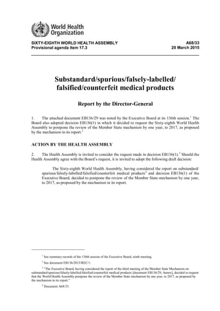 SIXTY-EIGHTH WORLD HEALTH ASSEMBLY A68/33
Provisional agenda item 17.3 20 March 2015
Substandard/spurious/falsely-labelled/
falsified/counterfeit medical products
Report by the Director-General
1. The attached document EB136/29 was noted by the Executive Board at its 136th session.1
The
Board also adopted decision EB136(1) in which it decided to request the Sixty-eighth World Health
Assembly to postpone the review of the Member State mechanism by one year, to 2017, as proposed
by the mechanism in its report.2
ACTION BY THE HEALTH ASSEMBLY
2. The Health Assembly is invited to consider the request made in decision EB136(1).3
Should the
Health Assembly agree with the Board’s request, it is invited to adopt the following draft decision:
The Sixty-eighth World Health Assembly, having considered the report on substandard/
spurious/falsely-labelled/falsified/counterfeit medical products4
and decision EB136(1) of the
Executive Board, decided to postpone the review of the Member State mechanism by one year,
to 2017, as proposed by the mechanism in its report.
1
See summary records of the 136th session of the Executive Board, ninth meeting.
2
See document EB136/2015/REC/1.
3
“The Executive Board, having considered the report of the third meeting of the Member State Mechanism on
substandard/spurious/falsely-labelled/falsified/counterfeit medical products [document EB136/29, Annex], decided to request
that the World Health Assembly postpone the review of the Member State mechanism by one year, to 2017, as proposed by
the mechanism in its report.”
4
Document A68/33.
 