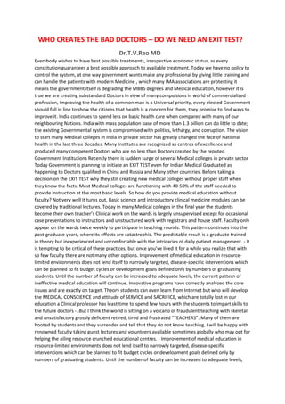 WHO CREATES THE BAD DOCTORS – DO WE NEED AN EXIT TEST?
Dr.T.V.Rao MD
Everybody wishes to have best possible treatments, irrespective economic status, as every
constitution guarantees a best possible approach to available treatment, Today we have no policy to
control the system, at one way government wants make any professional by giving little training and
can handle the patients with modern Medicine , which many IMA associations are protesting it
means the government itself is degrading the MBBS degrees and Medical education, however it is
true we are creating substandard Doctors in view of many compulsions in world of commercialized
profession, Improving the health of a common man is a Universal priority, every elected Government
should fall in line to show the citizens that health is a concern for them, they promise to find ways to
improve it. India continues to spend less on basic health care when compared with many of our
neighbouring Nations. India with mass population base of more than 1.3 billion can do little to date;
the existing Governmental system is compromised with politics, lethargy, and corruption. The vision
to start many Medical colleges in India in private sector has greatly changed the face of National
health in the last three decades. Many Institutes are recognized as centres of excellence and
produced many competent Doctors who are no less than Doctors created by the reputed
Government Institutions Recently there is sudden surge of several Medical colleges in private sector
Today Government is planning to initiate an EXIT TEST even for Indian Medical Graduated as
happening to Doctors qualified in China and Russia and Many other countries. Before taking a
decision on the EXIT TEST why they still creating new medical colleges without proper staff when
they know the facts, Most Medical colleges are functioning with 40-50% of the staff needed to
provide instruction at the most basic levels. So how do you provide medical education without
faculty? Not very well it turns out. Basic science and introductory clinical medicine modules can be
covered by traditional lectures. Today in many Medical colleges in the final year the students
become their own teacher’s Clinical work on the wards is largely unsupervised except for occasional
case presentations to instructors and unstructured work with registrars and house staff. Faculty only
appear on the wards twice weekly to participate in teaching rounds. This pattern continues into the
post-graduate years, where its effects are catastrophic. The predictable result is a graduate trained
in theory but inexperienced and uncomfortable with the intricacies of daily patient management. - It
is tempting to be critical of these practices, but once you’ve lived it for a while you realize that with
so few faculty there are not many other options. Improvement of medical education in resource-
limited environments does not lend itself to narrowly targeted, disease-specific interventions which
can be planned to fit budget cycles or development goals defined only by numbers of graduating
students. Until the number of faculty can be increased to adequate levels, the current pattern of
ineffective medical education will continue. Innovative programs have correctly analyzed the core
issues and are exactly on target. Theory students can even learn from Internet but who will develop
the MEDICAL CONSCIENCE and attitude of SERVICE and SACRIFICE, which are totally lost in our
education a Clinical professor has least time to spend few hours with the students to impart skills to
the future doctors - .But I think the world is sitting on a volcano of fraudulent teaching with skeletal
and unsatisfactory grossly deficient retired, tired and frustrated "TEACHERS”. Many of them are
hooted by students and they surrender and tell that they do not know teaching. I will be happy with
renowned faculty taking guest lectures and volunteers available sometimes globally who may opt for
helping the ailing resource crunched educational centres. - Improvement of medical education in
resource-limited environments does not lend itself to narrowly targeted, disease-specific
interventions which can be planned to fit budget cycles or development goals defined only by
numbers of graduating students. Until the number of faculty can be increased to adequate levels,
 