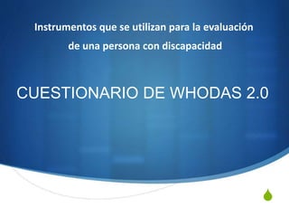 S
CUESTIONARIO DE WHODAS 2.0
Instrumentos que se utilizan para la evaluación
de una persona con discapacidad
 