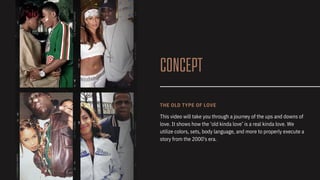 CONCEPT
This video will take you through a journey of the ups and downs of
love. It shows how the ‘old kinda love’ is a real kinda love. We
utilize colors, sets, body language, and more to properly execute a
story from the 2000's era.
THE OLD TYPE OF LOVE
 