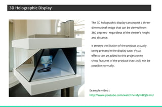3D Holographic Display

The 3D holographic display can project a threedimensional image that can be viewed from
360 degrees - regardless of the viewer’s height
and distance.
It creates the illusion of the product actually
being present in the display case. Visual
effects can be added to this projection to
show features of the product that could not be
possible normally.

Example video :
http://www.youtube.com/watch?v=MyN4PgN-inU

 