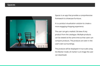 Spaces

Spaces is an app that provides a comprehensive
framework to showcase furniture.
It is a product visualization solution to create a
more engaging shopping experience.
The user can get a realistic 3d view of any
product from the catalogue. Multiple products
can be viewed at the same time so that users can
compare products. The products are seen in the
user’s own surroundings.
The products wll be displayed in true scale using
the Marker mode. (A marker is an image the user
can download)

 