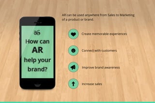 AR can be used anywhere from Sales to Marketing
of a product or brand.

Create memorable experiences

Connect with customers

Improve brand awareness

Increase sales

 
