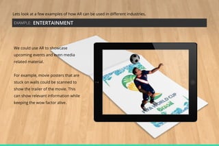 Lets look at a few examples of how AR can be used in different industries.
EXAMPLE:

ENTERTAINMENT

We could use AR to showcase
upcoming events and even media
related material.
For example, movie posters that are
stuck on walls could be scanned to
show the trailer of the movie. This
can show relevant information while
keeping the wow factor alive.

 