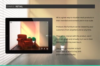 EXAMPLE:

RETAIL

AR is a great way to visualize retail products in
their intended environment and in true scale.
Products like furniture can be viewed by your
customers from anywhere and at any time.
They get to interact with the product, see it
from any angle and virtually try it out in their
homes before they even buy it.
This gives a consumer a much
better idea of what to buy and
promotes brand loyalty.

 