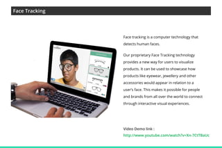 Face Tracking

Face tracking is a computer technology that
detects human faces.
Our proprietary Face Tracking technology
provides a new way for users to visualize
products. It can be used to showcase how
products like eyewear, jewellery and other
accessories would appear in relation to a
user’s face. This makes it possible for people
and brands from all over the world to connect
through interactive visual experiences.

Video Demo link :
http://www.youtube.com/watch?v=Xn-7CtTBaUc

 