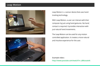 Leap Motion
Leap Motion is a sensor device that uses hand
tracking technology.
With Leap Motion, a user can interact with their
computer by just using hand gestures. No hand
contact is required. It provides interaction with
just natural hand movements.
The Leap Motion can be used for any motion
controlled application. It creates a more natural
and intuitive experience for the user.

Example video :
http://www.youtube.com/watch?v=_d6KuiuteIA

 