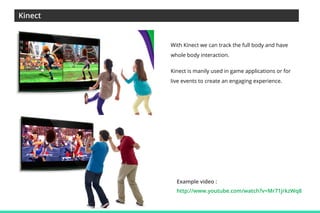 Kinect

With Kinect we can track the full body and have
whole body interaction.
Kinect is manily used in game applications or for
live events to create an engaging experience.

Example video :
http://www.youtube.com/watch?v=Mr71jrkzWq8

 