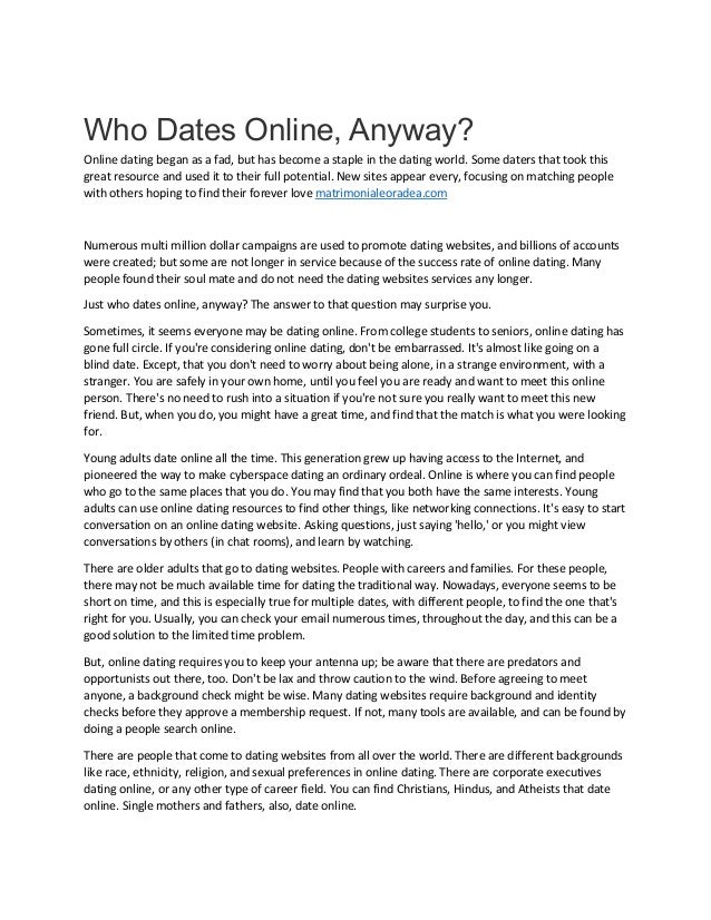 Who Dates Online, Anyway?
Online dating began as a fad, but has become a staple in the dating world. Some daters that took this
great resource and used it to their full potential. New sites appear every, focusing on matching people
with others hoping to find their forever love matrimonialeoradea.com
Numerous multi million dollar campaigns are used to promote dating websites, and billions of accounts
were created; but some are not longer in service because of the success rate of online dating. Many
people found their soul mate and do not need the dating websites services any longer.
Just who dates online, anyway? The answer to that question may surprise you.
Sometimes, it seems everyone may be dating online. From college students to seniors, online dating has
gone full circle. If you're considering online dating, don't be embarrassed. It's almost like going on a
blind date. Except, that you don't need to worry about being alone, in a strange environment, with a
stranger. You are safely in your own home, until you feel you are ready and want to meet this online
person. There's no need to rush into a situation if you're not sure you really want to meet this new
friend. But, when you do, you might have a great time, and find that the match is what you were looking
for.
Young adults date online all the time. This generation grew up having access to the Internet, and
pioneered the way to make cyberspace dating an ordinary ordeal. Online is where you can find people
who go to the same places that you do. You may find that you both have the same interests. Young
adults can use online dating resources to find other things, like networking connections. It's easy to start
conversation on an online dating website. Asking questions, just saying 'hello,' or you might view
conversations by others (in chat rooms), and learn by watching.
There are older adults that go to dating websites. People with careers and families. For these people,
there may not be much available time for dating the traditional way. Nowadays, everyone seems to be
short on time, and this is especially true for multiple dates, with different people, to find the one that's
right for you. Usually, you can check your email numerous times, throughout the day, and this can be a
good solution to the limited time problem.
But, online dating requires you to keep your antenna up; be aware that there are predators and
opportunists out there, too. Don't be lax and throw caution to the wind. Before agreeing to meet
anyone, a background check might be wise. Many dating websites require background and identity
checks before they approve a membership request. If not, many tools are available, and can be found by
doing a people search online.
There are people that come to dating websites from all over the world. There are different backgrounds
like race, ethnicity, religion, and sexual preferences in online dating. There are corporate executives
dating online, or any other type of career field. You can find Christians, Hindus, and Atheists that date
online. Single mothers and fathers, also, date online.
 