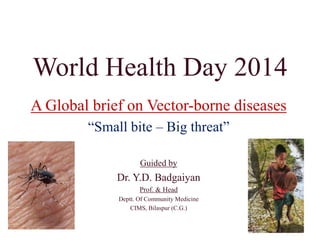 World Health Day 2014
A Global brief on Vector-borne diseases
“Small bite – Big threat”
Guided by
Dr. Y.D. Badgaiyan
Prof. & Head
Deptt. Of Community Medicine
CIMS, Bilaspur (C.G.)
 