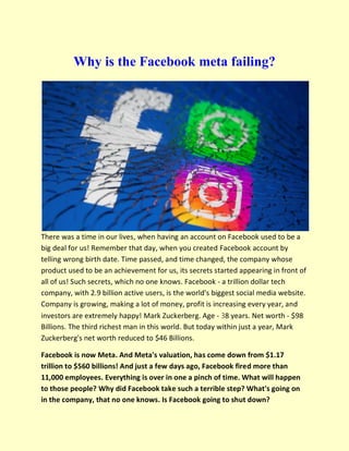 Why is the Facebook meta failing?
There was a time in our lives, when having an account on Facebook used to be a
big deal for us! Remember that day, when you created Facebook account by
telling wrong birth date. Time passed, and time changed, the company whose
product used to be an achievement for us, its secrets started appearing in front of
all of us! Such secrets, which no one knows. Facebook - a trillion dollar tech
company, with 2.9 billion active users, is the world's biggest social media website.
Company is growing, making a lot of money, profit is increasing every year, and
investors are extremely happy! Mark Zuckerberg. Age - 38 years. Net worth - $98
Billions. The third richest man in this world. But today within just a year, Mark
Zuckerberg's net worth reduced to $46 Billions.
Facebook is now Meta. And Meta's valuation, has come down from $1.17
trillion to $560 billions! And just a few days ago, Facebook fired more than
11,000 employees. Everything is over in one a pinch of time. What will happen
to those people? Why did Facebook take such a terrible step? What's going on
in the company, that no one knows. Is Facebook going to shut down?
 