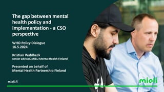 The gap between mental
health policy and
implementation - a CSO
perspective
WHO Policy Dialogue
16.5.2024
Kristian Wahlbeck
senior advisor, MIELI Mental Health Finland
Presented on behalf of
Mental Health Partnership Finland
 