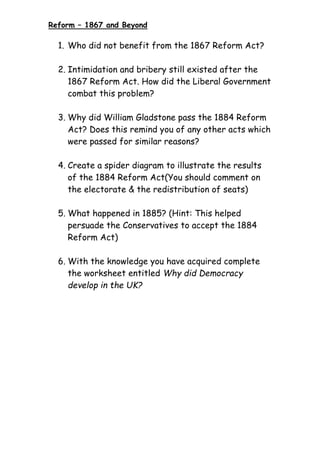 Reform – 1867 and Beyond
1. Who did not benefit from the 1867 Reform Act?
2. Intimidation and bribery still existed after the
1867 Reform Act. How did the Liberal Government
combat this problem?
3. Why did William Gladstone pass the 1884 Reform
Act? Does this remind you of any other acts which
were passed for similar reasons?
4. Create a spider diagram to illustrate the results
of the 1884 Reform Act(You should comment on
the electorate & the redistribution of seats)
5. What happened in 1885? (Hint: This helped
persuade the Conservatives to accept the 1884
Reform Act)
6. With the knowledge you have acquired complete
the worksheet entitled Why did Democracy
develop in the UK?
 