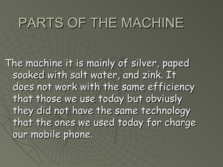 PPAARRTTSS OOFF TTHHEE MMAACCHHIINNEE 
TThhee mmaacchhiinnee iitt iiss mmaaiinnllyy ooff ssiillvveerr,, ppaappeedd 
ssooaakkeedd wwiitthh ssaalltt wwaatteerr,, aanndd zziinnkk.. IItt 
ddooeess nnoott wwoorrkk wwiitthh tthhee ssaammee eeffffiicciieennccyy 
tthhaatt tthhoossee wwee uussee ttooddaayy bbuutt oobbvviiuussllyy 
tthheeyy ddiidd nnoott hhaavvee tthhee ssaammee tteecchhnnoollooggyy 
tthhaatt tthhee oonneess wwee uusseedd ttooddaayy ffoorr cchhaarrggee 
oouurr mmoobbiillee pphhoonnee.. 
 