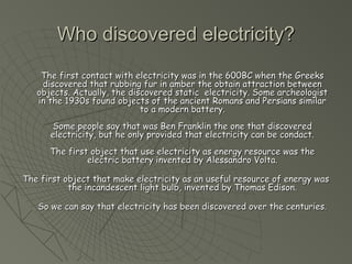 Who ddiissccoovveerreedd eelleeccttrriicciittyy?? 
TThhee ffiirrsstt ccoonnttaacctt wwiitthh eelleeccttrriicciittyy wwaass iinn tthhee 660000BBCC wwhheenn tthhee GGrreeeekkss 
ddiissccoovveerreedd tthhaatt rruubbbbiinngg ffuurr iinn aammbbeerr tthhee oobbttaaiinn aattttrraaccttiioonn bbeettwweeeenn 
oobbjjeeccttss.. AAccttuuaallllyy,, tthhee ddiissccoovveerreedd ssttaattiicc eelleeccttrriicciittyy.. SSoommee aarrcchheeoollooggiisstt 
iinn tthhee 11993300ss ffoouunndd oobbjjeeccttss ooff tthhee aanncciieenntt RRoommaannss aanndd PPeerrssiiaannss ssiimmiillaarr 
ttoo aa mmooddeerrnn bbaatttteerryy.. 
SSoommee ppeeooppllee ssaayy tthhaatt wwaass BBeenn FFrraannkklliinn tthhee oonnee tthhaatt ddiissccoovveerreedd 
eelleeccttrriicciittyy,, bbuutt hhee oonnllyy pprroovviiddeedd tthhaatt eelleeccttrriicciittyy ccaann bbee ccoonnddaacctt.. 
TThhee ffiirrsstt oobbjjeecctt tthhaatt uussee eelleeccttrriicciittyy aass eenneerrggyy rreessoouurrccee wwaass tthhee 
eelleeccttrriicc bbaatttteerryy iinnvveenntteedd bbyy AAlleessssaannddrroo VVoollttaa.. 
TThhee ffiirrsstt oobbjjeecctt tthhaatt mmaakkee eelleeccttrriicciittyy aass aann uusseeffuull rreessoouurrccee ooff eenneerrggyy wwaass 
tthhee iinnccaannddeesscceenntt lliigghhtt bbuullbb,, iinnvveenntteedd bbyy TThhoommaass EEddiissoonn.. 
SSoo wwee ccaann ssaayy tthhaatt eelleeccttrriicciittyy hhaass bbeeeenn ddiissccoovveerreedd oovveerr tthhee cceennttuurriieess.. 
 