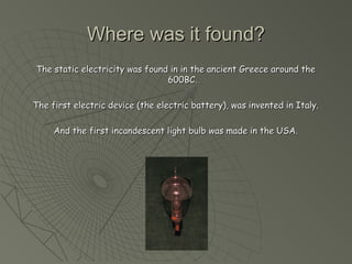 WWhheerree wwaass iitt ffoouunndd?? 
TThhee ssttaattiicc eelleeccttrriicciittyy wwaass ffoouunndd iinn iinn tthhee aanncciieenntt GGrreeeeccee aarroouunndd tthhee 
660000BBCC.. 
TThhee ffiirrsstt eelleeccttrriicc ddeevviiccee ((tthhee eelleeccttrriicc bbaatttteerryy)),, wwaass iinnvveenntteedd iinn IIttaallyy.. 
AAnndd tthhee ffiirrsstt iinnccaannddeesscceenntt lliigghhtt bbuullbb wwaass mmaaddee iinn tthhee UUSSAA.. 
 