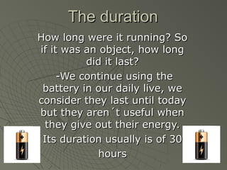 TThhee dduurraattiioonn 
HHooww lloonngg wweerree iitt rruunnnniinngg?? SSoo 
iiff iitt wwaass aann oobbjjeecctt,, hhooww lloonngg 
ddiidd iitt llaasstt?? 
--WWee ccoonnttiinnuuee uussiinngg tthhee 
bbaatttteerryy iinn oouurr ddaaiillyy lliivvee,, wwee 
ccoonnssiiddeerr tthheeyy llaasstt uunnttiill ttooddaayy 
bbuutt tthheeyy aarreenn´tt uusseeffuull wwhheenn 
tthheeyy ggiivvee oouutt tthheeiirr eenneerrggyy.. 
IIttss dduurraattiioonn uussuuaallllyy iiss ooff 3300 
hhoouurrss 
 