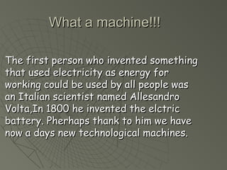 WWhhaatt aa mmaacchhiinnee!!!!!! 
TThhee ffiirrsstt ppeerrssoonn wwhhoo iinnvveenntteedd ssoommeetthhiinngg 
tthhaatt uusseedd eelleeccttrriicciittyy aass eenneerrggyy ffoorr 
wwoorrkkiinngg ccoouulldd bbee uusseedd bbyy aallll ppeeooppllee wwaass 
aann IIttaalliiaann sscciieennttiisstt nnaammeedd AAlllleessaannddrroo 
VVoollttaa,,IInn 11880000 hhee iinnvveenntteedd tthhee eellccttrriicc 
bbaatttteerryy.. PPhheerrhhaappss tthhaannkk ttoo hhiimm wwee hhaavvee 
nnooww aa ddaayyss nneeww tteecchhnnoollooggiiccaall mmaacchhiinneess.. 
 