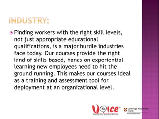  Finding workers with the right skill levels,
not just appropriate educational
qualifications, is a major hurdle industries
face today. Our courses provide the right
kind of skills-based, hands-on experiential
learning new employees need to hit the
ground running. This makes our courses ideal
as a training and assessment tool for
deployment at an organizational level.
 