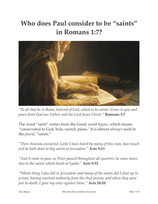 Who does Paul consider to be “saints”
in Romans 1:7?
“To all that be in Rome, beloved of God, called to be saints: Grace to you and
peace from God our Father, and the Lord Jesus Christ.” Romans 1:7
The word “saint” comes from the Greek word hagios, which means
“consecrated to God, holy, sacred, pious." It is almost always used in
the plural, “saints.”
"Then Ananias answered, Lord, I have heard by many of this man, how much
evil he hath done to thy saints at Jerusalem:" Acts 9:13
"And it came to pass, as Peter passed throughout all quarters, he came down
also to the saints which dwelt at Lydda." Acts 9:32
"Which thing I also did in Jerusalem: and many of the saints did I shut up in
prison, having received authority from the chief priests; and when they were
put to death, I gave my voice against them.“ Acts 26:10
Tony Mariot Who does Paul consider to be saints? Page ! of !1 3
 