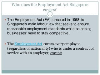 Who does the Employment Act Singapore 
covers? 
 The Employment Act (EA), enacted in 1968, is 
Singapore's main labour law that seeks to ensure 
reasonable employment standards while balancing 
businesses' need to stay competitive. 
 The Employment Act covers every employee 
(regardless of nationality) who is under a contract of 
service with an employer, except: 
 