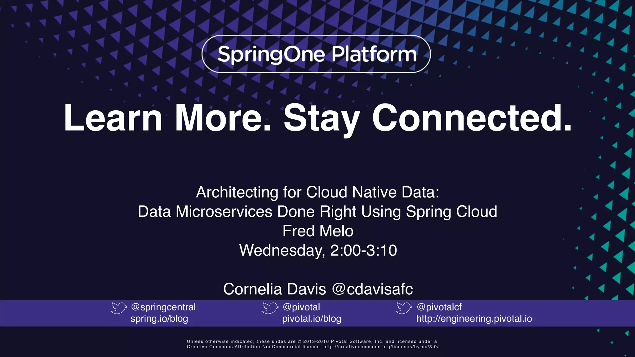 Unless otherwise indicated, these slides are © 2013-2016 Pivotal Software, Inc. and licensed under a
Creative Commons Attribution-NonCommercial license: http://creativecommons.org/licenses/by-nc/3.0/
Learn More. Stay Connected.
Architecting for Cloud Native Data:
Data Microservices Done Right Using Spring Cloud
Fred Melo
Wednesday, 2:00-3:10
Cornelia Davis @cdavisafc
@springcentral
spring.io/blog
@pivotal
pivotal.io/blog
@pivotalcf
http://engineering.pivotal.io
 