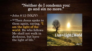 “Neither do I condemn you;
go and sin no more.”
• John 8:12 (NKJV)
• 12 Then Jesus spoke to
them again, saying, “I
am the light of the
world. He who follows
Me shall not walk in
darkness, but have
the light of life.”
 