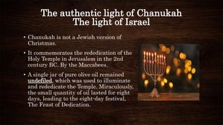 The authentic light of Chanukah
The light of Israel
• Chanukah is not a Jewish version of
Christmas.
• It commemorates the rededication of the
Holy Temple in Jerusalem in the 2nd
century BC. By the Maccabees.
• A single jar of pure olive oil remained
undefiled, which was used to illuminate
and rededicate the Temple. Miraculously,
the small quantity of oil lasted for eight
days, leading to the eight-day festival,
The Feast of Dedication.
 