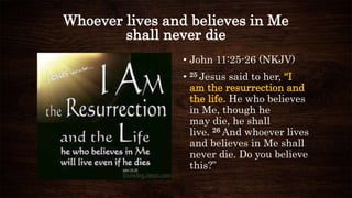 Whoever lives and believes in Me
shall never die
• John 11:25-26 (NKJV)
• 25 Jesus said to her, “I
am the resurrection and
the life. He who believes
in Me, though he
may die, he shall
live. 26 And whoever lives
and believes in Me shall
never die. Do you believe
this?”
 