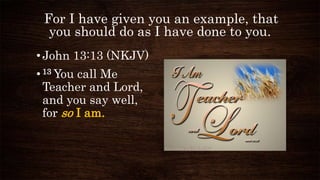 For I have given you an example, that
you should do as I have done to you.
•John 13:13 (NKJV)
•13 You call Me
Teacher and Lord,
and you say well,
for so I am.
 