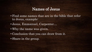 Names of Jesus
• Find some names that are in the bible that refer
to Jesus, example:
• Jesus, Emmanuel, Carpenter…
• Why the name was given.
• Conclusion that you can draw from it.
• Share in the group.
 