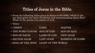 Titles of Jesus in the Bible.
• From the following titles given to Jesus in the bible, which is the
one that gives you more revelation and understanding about Him?
Share in the group your points of view.
• Titles:
• CHRIST LORD MASTER
• THE WORD (LOGOS) SON OF GOD SON OF MAN
• SON OF DAVID LAMB OF GOD NEW ADAM
• SECOND ADAM LAST ADAM RABBONI OR RABBI
• KING OF THE JEWS LIGHT OF THE WORLD
 