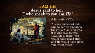 I AM HE
Jesus said to her,
“I who speak to you am He.”
• John 4:10 (NKJV)
• 10 Jesus answered and
said to her, “If you knew
the gift of God, and who
it is who says to you,
‘Give Me a drink,’ you
would have asked Him,
and He would have given
you living water.”
 