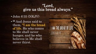 “Lord,
give us this bread always.”
• John 6:35 (NKJV)
• 35 And Jesus said to
them, “I am the bread
of life. He who comes
to Me shall never
hunger, and he who
believes in Me shall
never thirst.
 