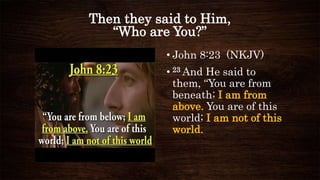Then they said to Him,
“Who are You?”
• John 8:23 (NKJV)
• 23 And He said to
them, “You are from
beneath; I am from
above. You are of this
world; I am not of this
world.
 
