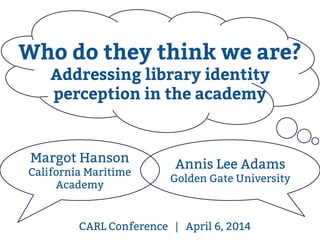 CARL Conference | April 6, 2014
Margot Hanson
California Maritime
Academy
Annis Lee Adams
Golden Gate University
Who do they think we are?
Addressing library identity
perception in the academy
 