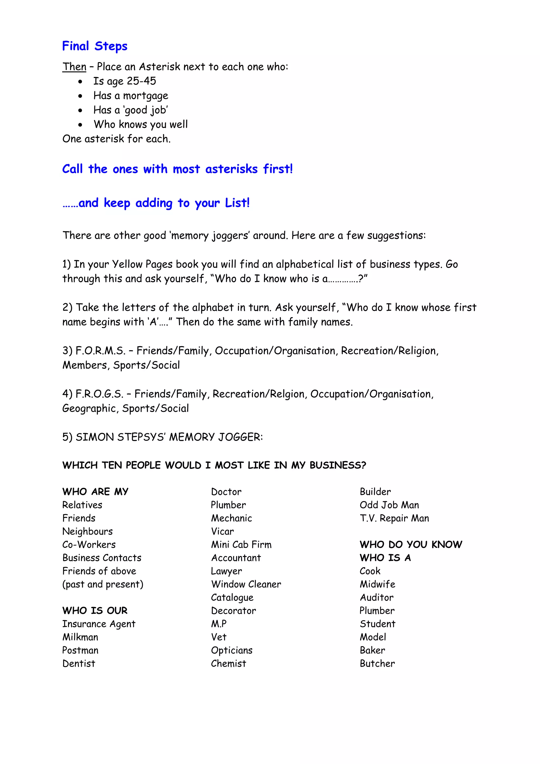 Final Steps
Then – Place an Asterisk next to each one who:
  • Is age 25-45
  • Has a mortgage
  • Has a ‘good job’
  • Who knows you well
One asterisk for each.

Call the ones with most asterisks first!

……and keep adding to your List!

There are other good ‘memory joggers’ around. Here are a few suggestions:

1) In your Yellow Pages book you will find an alphabetical list of business types. Go
through this and ask yourself, “Who do I know who is a………….?”

2) Take the letters of the alphabet in turn. Ask yourself, “Who do I know whose first
name begins with ‘A’….” Then do the same with family names.

3) F.O.R.M.S. – Friends/Family, Occupation/Organisation, Recreation/Religion,
Members, Sports/Social

4) F.R.O.G.S. – Friends/Family, Recreation/Relgion, Occupation/Organisation,
Geographic, Sports/Social

5) SIMON STEPSYS’ MEMORY JOGGER:

WHICH TEN PEOPLE WOULD I MOST LIKE IN MY BUSINESS?

WHO ARE MY                     Doctor                          Builder
Relatives                      Plumber                         Odd Job Man
Friends                        Mechanic                        T.V. Repair Man
Neighbours                     Vicar
Co-Workers                     Mini Cab Firm                   WHO DO YOU KNOW
Business Contacts              Accountant                      WHO IS A
Friends of above               Lawyer                          Cook
(past and present)             Window Cleaner                  Midwife
                               Catalogue                       Auditor
WHO IS OUR                     Decorator                       Plumber
Insurance Agent                M.P                             Student
Milkman                        Vet                             Model
Postman                        Opticians                       Baker
Dentist                        Chemist                         Butcher
 