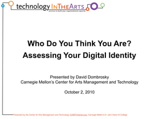 Who Do You Think You Are? Assessing Your Digital Identity Presented by David Dombrosky Carnegie Mellon’s Center for Arts Management and Technology October 2, 2010 