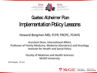Quebec Alzheimer Plan
Implementation Policy Lessons
Howard Bergman MD, FCFP, FRCPC, FCAHS
Assistant Dean, International Affairs
Professor of Family Medicine, Medicine (Geriatrics) and Oncology
Institute for Health and Social Policy
Faculty of Medicine and Health Sciences
McGill University
WHO Bogota 23.3.23
 