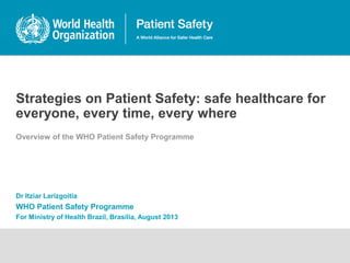 Strategies on Patient Safety: safe healthcare for
everyone, every time, every where
Overview of the WHO Patient Safety Programme
Dr Itziar Larizgoitia
WHO Patient Safety Programme
For Ministry of Health Brazil, Brasilia, August 2013
 