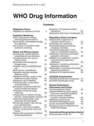 WHO Drug Information Vol. 26, No. 1, 2012




WHO Drug Information
                                      Contents
Regulatory Focus                                Boceprevir: HIV protease inhibitor
Regulation of medicines in China 	          3   	interactions	                            33
                                                Bortezomib: fatal if given intrathecally	 33
Paediatric Medicines
Better medicines for children:                  Regulatory Action and News
	 pharmaceutical formulations	     15           Bevacizumab: suspension for
Benznidazole: child-adapted dosage              	 metastatic breast cancer	           34
	 form approved	                   21           Drotrecogin alfa: withdrawal	         34
Use of drugs in paediatric health               Dextropropoxyphene-containing
	 conditions increasing	           23           	 analgesics cancelled	               34
                                                Vemurafenib approved for meta-
Safety and Efficacy Issues                      	 static or unresectable melanoma	    35
Bevacizumab: severe infectious                  Ecallantide: marketing authorization
	 endophthalmitis and blindness	         24     	 application withdrawal	             35
Ursodeoxycholic acid: serious                   Sitagliptin and pioglitazone: market-
	 hepatic events	                        24     	 ing authorization application
Simvastatin with amiodarone:                    	withdrawal	                          35
	 dosage review	                         24     Voclosporin: marketing authorization
Fenofibric acid: the ACCORD lipid               	 application withdrawal	             36
	trial	                                  25     Desloratadine: marketing authorization
BCG vaccine: lymphadenitis	              25     	 application withdrawal	             36
Dabigatran etexilate mesylate:                  Electronic CTD implementation	        36
	 bleeding events	                       26
Dabigatran etexilate: caution in the            ATC/DDD Classification
	 elderly and renally impaired	          26     ATC/DDD Classification (temporary)	 37
Dabigatran: risk of bleeding	            26     ATC/DDD Classification (final)	     40
Pneumovax 23®: revaccination
	recommendations	                        27     Recent Publications,
Somatropin-containing medicines:                Information and Events
	 positive benefit-risk balance	         28     Pharmacovigilance Toolkit	          42
Pholcodine-containing cough                     Uppsala Monitoring Centre signals
	 medicines	                             28     	 document: increased availability	 42
Antipsychotics in children and ado-             Learning module: selective
	 lescents: cardiometabolic reactions	   29     	 serotonin reuptake inhibitors	    42
Citalopram hydrobromide: dose-                  Medicines access survey	            43
	 dependent QT prolongation	             30     ATC/DDD methodology course	         43
Brentuximab vedotin: new warning                Access and Control Newsletter	      43
	 and contraindication	                  31     Managing access to medicines and 		
Quetiapine: information updated	         31     	 health technologies	              44
Aliskiren: cardiovascular and renal
	events	                                 32
Natalizumab: progressive multifocal             International Nonproprietary Names
	 leukoencephalopathy	                   32     Recommended List No. 67	                 45


                                                                                           1
 