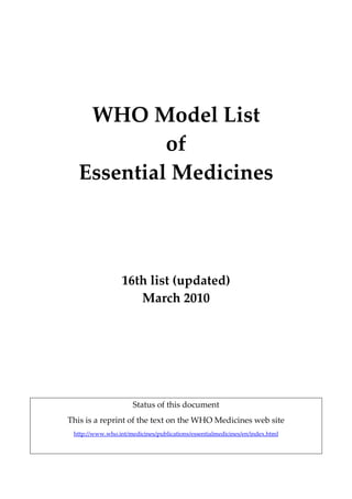  

 
 

WHO Model List 
of 
Essential Medicines 
 
 
 
 

16th list (updated) 
March 2010 
 
 
 
 
Status of this document 
This is a reprint of the text on the WHO Medicines web site 
http://www.who.int/medicines/publications/essentialmedicines/en/index.html 

 

 