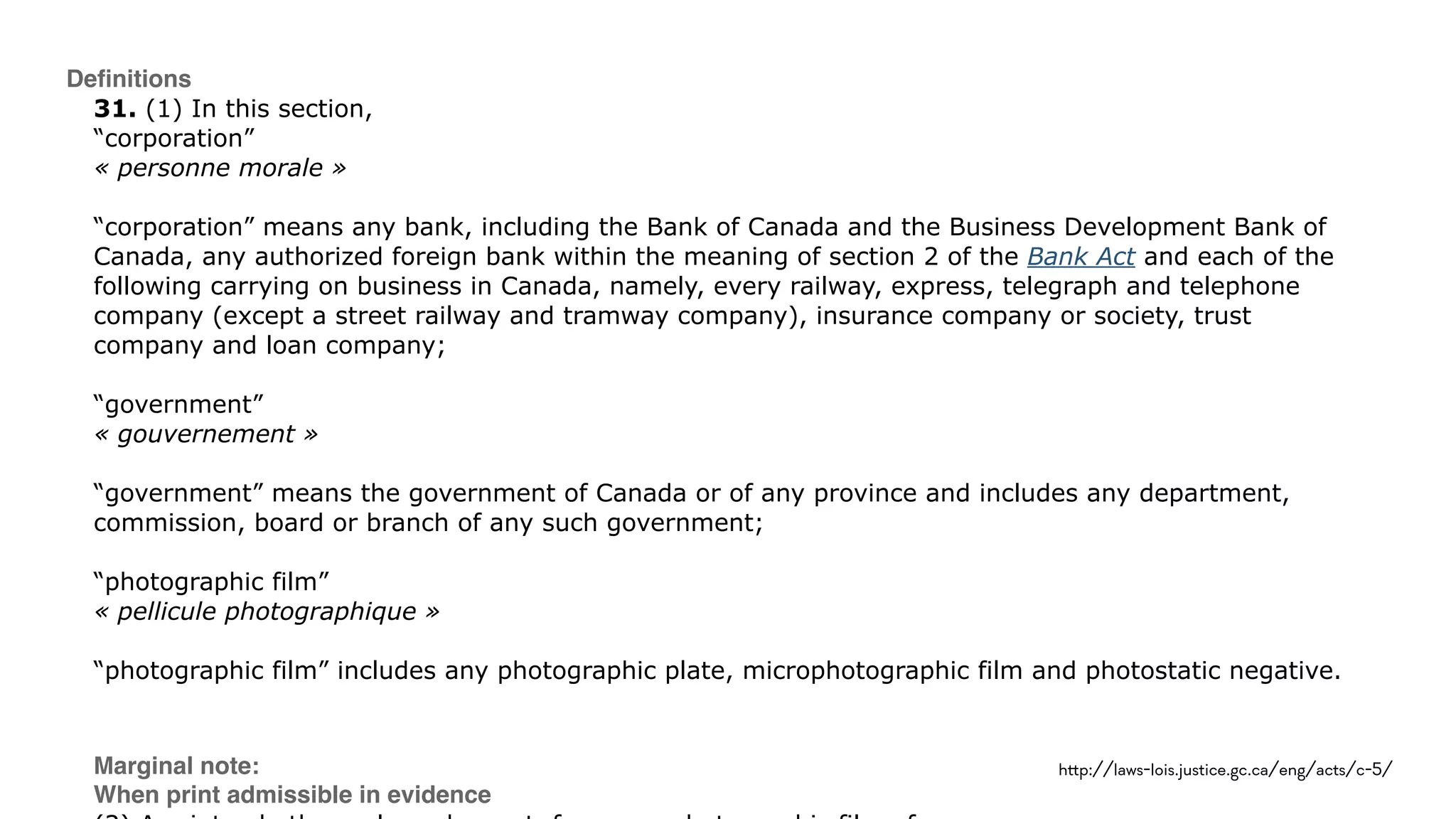 Deﬁnitions
31. (1) In this section, 
“corporation” 
« personne morale » 
 
“corporation” means any bank, including the Bank of Canada and the Business Development Bank of
Canada, any authorized foreign bank within the meaning of section 2 of the Bank Act and each of the
following carrying on business in Canada, namely, every railway, express, telegraph and telephone
company (except a street railway and tramway company), insurance company or society, trust
company and loan company; 
 
“government” 
« gouvernement » 
 
“government” means the government of Canada or of any province and includes any department,
commission, board or branch of any such government; 
 
“photographic film” 
« pellicule photographique » 
 
“photographic film” includes any photographic plate, microphotographic film and photostatic negative. 
 
Marginal note: 
When print admissible in evidence 
h!p://laws-lois.justice.gc.ca/eng/acts/c-5/
 