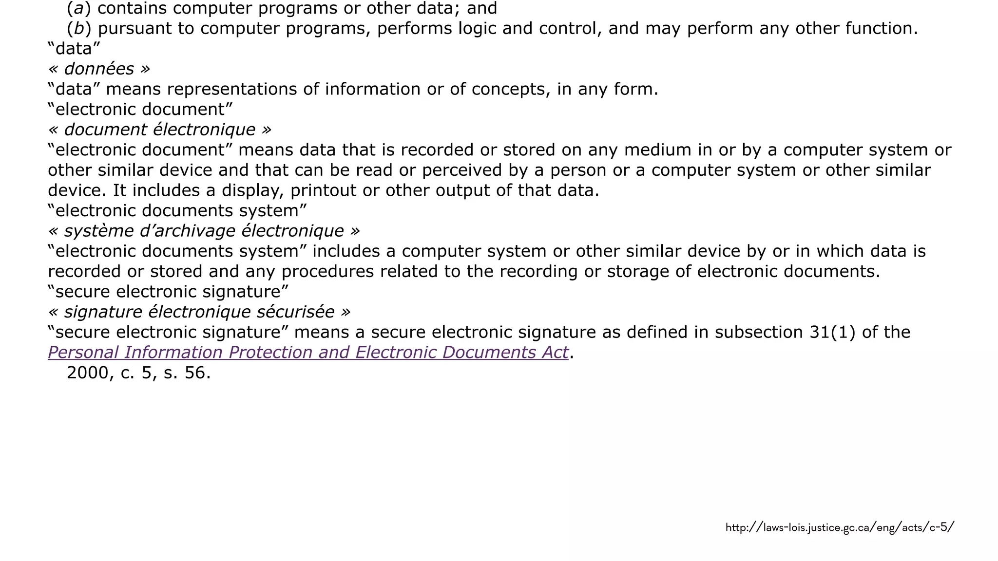 (a) contains computer programs or other data; and
(b) pursuant to computer programs, performs logic and control, and may perform any other function.
“data”
« données »
“data” means representations of information or of concepts, in any form.
“electronic document”
« document électronique »
“electronic document” means data that is recorded or stored on any medium in or by a computer system or
other similar device and that can be read or perceived by a person or a computer system or other similar
device. It includes a display, printout or other output of that data.
“electronic documents system”
« système d’archivage électronique »
“electronic documents system” includes a computer system or other similar device by or in which data is
recorded or stored and any procedures related to the recording or storage of electronic documents.
“secure electronic signature”
« signature électronique sécurisée »
“secure electronic signature” means a secure electronic signature as defined in subsection 31(1) of the
Personal Information Protection and Electronic Documents Act.
2000, c. 5, s. 56.
h!p://laws-lois.justice.gc.ca/eng/acts/c-5/
 