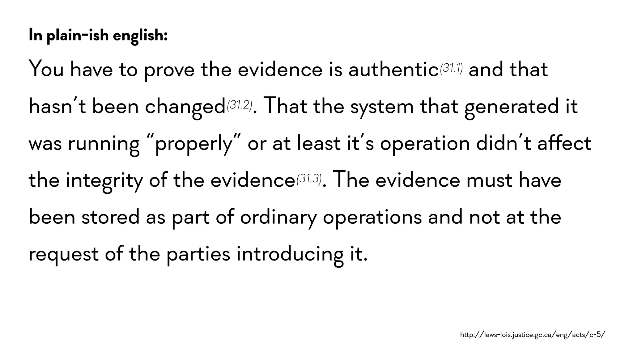 h!p://laws-lois.justice.gc.ca/eng/acts/c-5/
In plain-ish english:
You have to prove the evidence is authentic(31.1) and that
hasn’t been changed(31.2). That the system that generated it
was running “properly” or at least it’s operation didn’t a$ect
the integrity of the evidence(31.3). The evidence must have
been stored as part of ordinary operations and not at the
request of the parties introducing it.
 